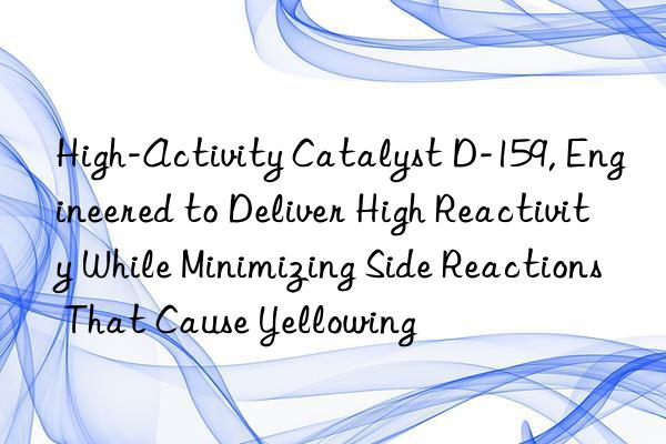 High-Activity Catalyst D-159, Engineered to Deliver High Reactivity While Minimizing Side Reactions That Cause Yellowing