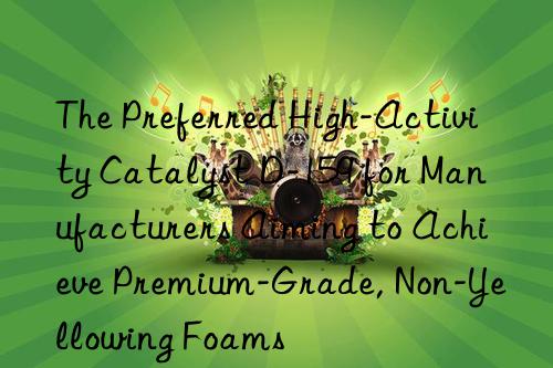 The Preferred High-Activity Catalyst D-159 for Manufacturers Aiming to Achieve Premium-Grade, Non-Yellowing Foams