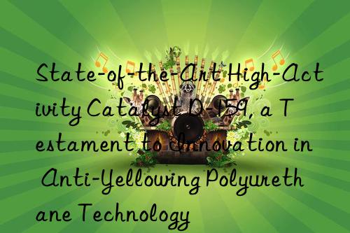State-of-the-Art High-Activity Catalyst D-159, a Testament to Innovation in Anti-Yellowing Polyurethane Technology