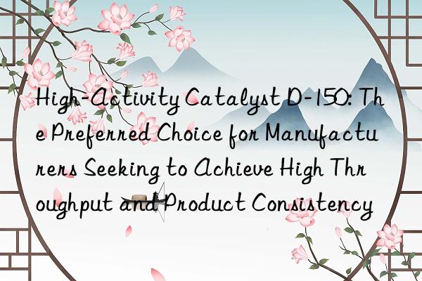 High-Activity Catalyst D-150: The Preferred Choice for Manufacturers Seeking to Achieve High Throughput and Product Consistency