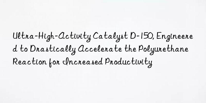 ultra-high-activity catalyst d-150, engineered to drastically accelerate the polyurethane reaction for increased productivity