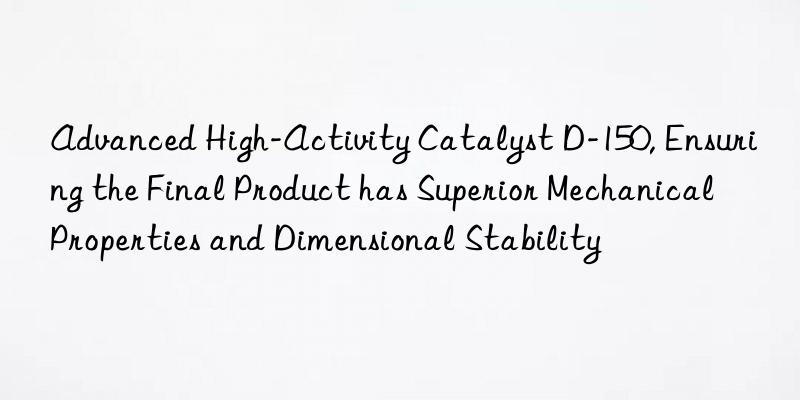 Advanced High-Activity Catalyst D-150, Ensuring the Final Product has Superior Mechanical Properties and Dimensional Stability