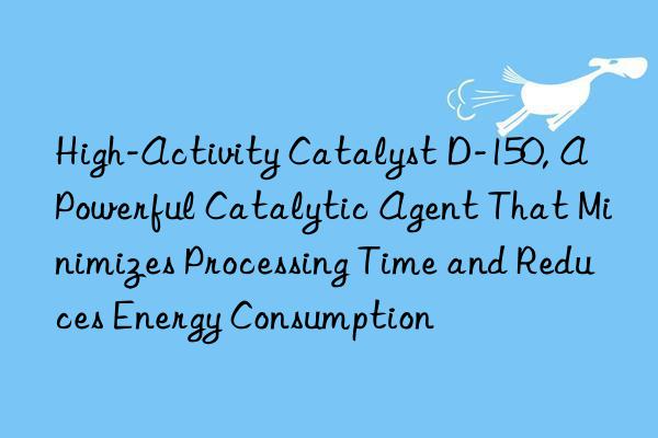 High-Activity Catalyst D-150, A Powerful Catalytic Agent That Minimizes Processing Time and Reduces Energy Consumption