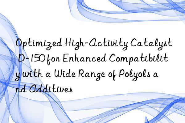 Optimized High-Activity Catalyst D-150 for Enhanced Compatibility with a Wide Range of Polyols and Additives