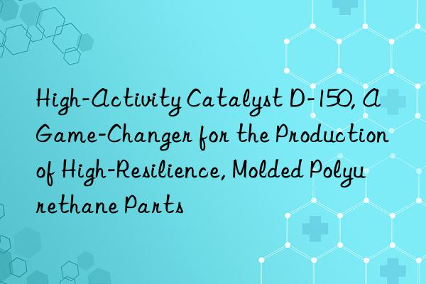 high-activity catalyst d-150, a game-changer for the production of high-resilience, molded polyurethane parts