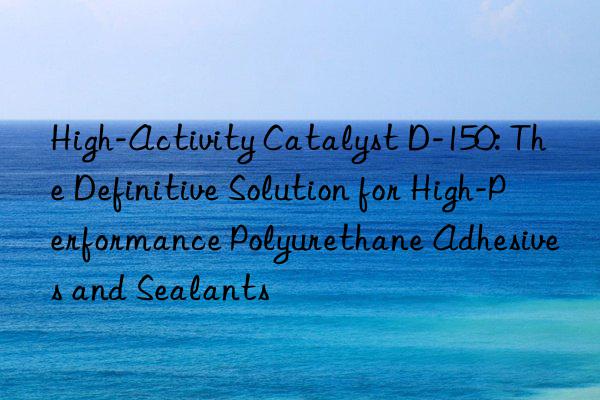 High-Activity Catalyst D-150: The Definitive Solution for High-Performance Polyurethane Adhesives and Sealants