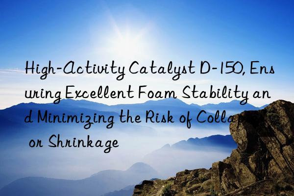 High-Activity Catalyst D-150, Ensuring Excellent Foam Stability and Minimizing the Risk of Collapse or Shrinkage