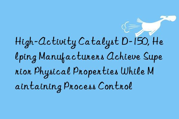 High-Activity Catalyst D-150, Helping Manufacturers Achieve Superior Physical Properties While Maintaining Process Control