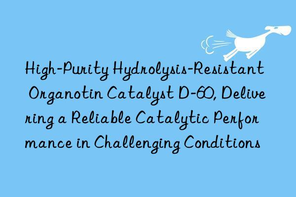 High-Purity Hydrolysis-Resistant Organotin Catalyst D-60, Delivering a Reliable Catalytic Performance in Challenging Conditions