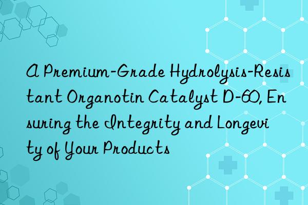 A Premium-Grade Hydrolysis-Resistant Organotin Catalyst D-60, Ensuring the Integrity and Longevity of Your Products
