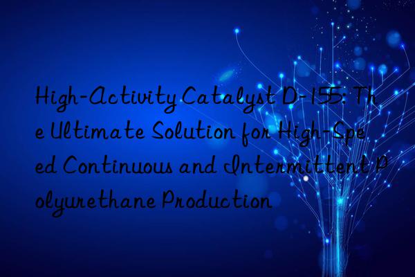 High-Activity Catalyst D-155: The Ultimate Solution for High-Speed Continuous and Intermittent Polyurethane Production