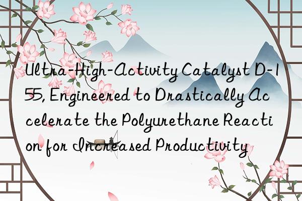 ultra-high-activity catalyst d-155, engineered to drastically accelerate the polyurethane reaction for increased productivity