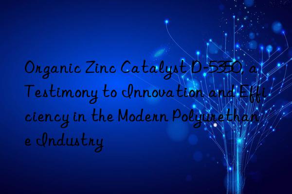 organic zinc catalyst d-5350, a testimony to innovation and efficiency in the modern polyurethane industry