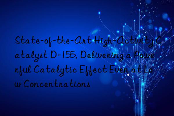 state-of-the-art high-activity catalyst d-155, delivering a powerful catalytic effect even at low concentrations