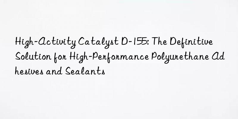 high-activity catalyst d-155: the definitive solution for high-performance polyurethane adhesives and sealants