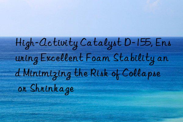 high-activity catalyst d-155, ensuring excellent foam stability and minimizing the risk of collapse or shrinkage