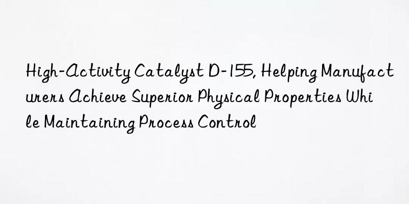 high-activity catalyst d-155, helping manufacturers achieve superior physical properties while maintaining process control