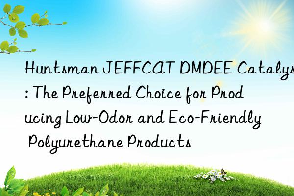 jeffcat dmdee catalyst: the preferred choice for producing low-odor and eco-friendly polyurethane products