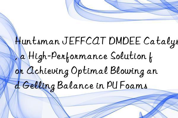  jeffcat dmdee catalyst, a high-performance solution for achieving optimal blowing and gelling balance in pu foams