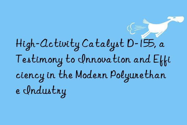 high-activity catalyst d-155, a testimony to innovation and efficiency in the modern polyurethane industry
