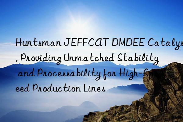  jeffcat dmdee catalyst, providing unmatched stability and processability for high-speed production lines