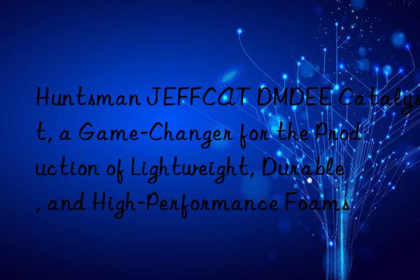  jeffcat dmdee catalyst, a game-changer for the production of lightweight, durable, and high-performance foams