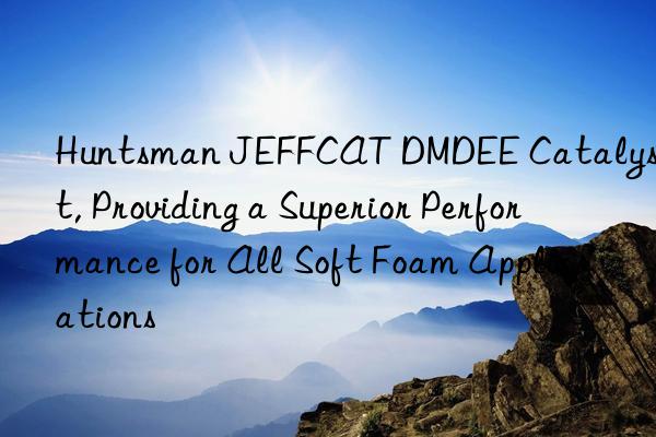  jeffcat dmdee catalyst, providing a superior performance for all soft foam applications