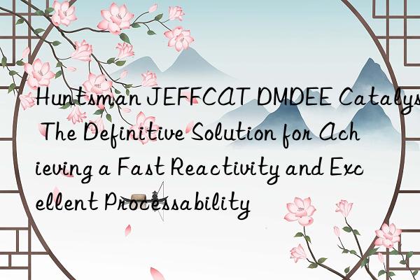  jeffcat dmdee catalyst: the definitive solution for achieving a fast reactivity and excellent processability