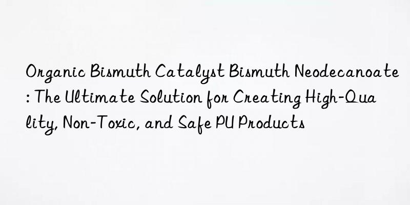 organic bismuth catalyst bismuth neodecanoate: the ultimate solution for creating high-quality, non-toxic, and safe pu products