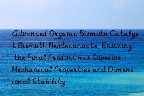advanced organic bismuth catalyst bismuth neodecanoate, ensuring the final product has superior mechanical properties and dimensional stability