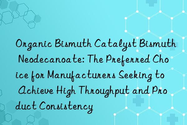 organic bismuth catalyst bismuth neodecanoate: the preferred choice for manufacturers seeking to achieve high throughput and product consistency