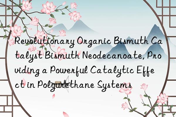 revolutionary organic bismuth catalyst bismuth neodecanoate, providing a powerful catalytic effect in polyurethane systems