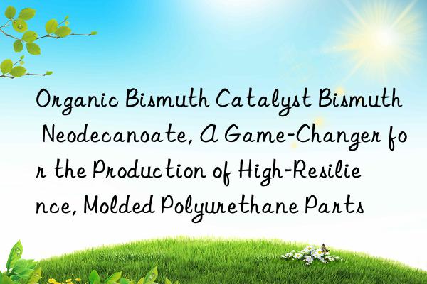 organic bismuth catalyst bismuth neodecanoate, a game-changer for the production of high-resilience, molded polyurethane parts