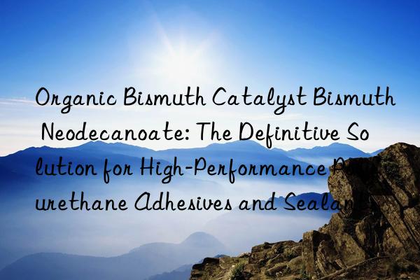 organic bismuth catalyst bismuth neodecanoate: the definitive solution for high-performance polyurethane adhesives and sealants