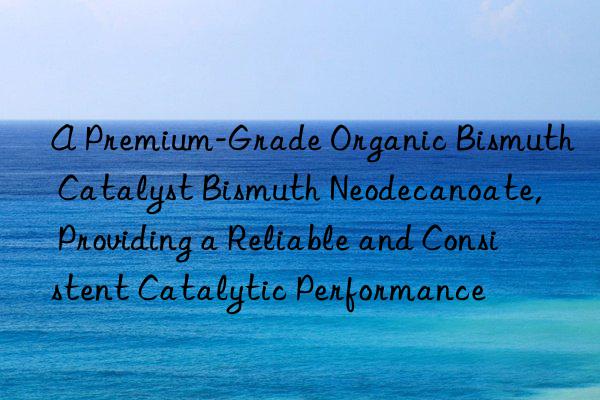A Premium-Grade Organic Bismuth Catalyst Bismuth Neodecanoate, Providing a Reliable and Consistent Catalytic Performance