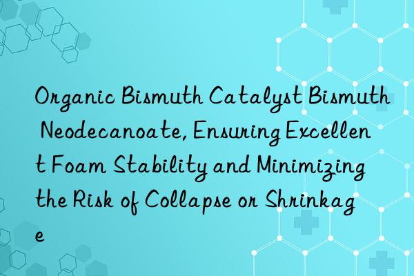Organic Bismuth Catalyst Bismuth Neodecanoate, Ensuring Excellent Foam Stability and Minimizing the Risk of Collapse or Shrinkage