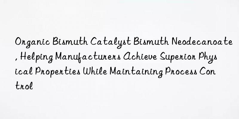 organic bismuth catalyst bismuth neodecanoate, helping manufacturers achieve superior physical properties while maintaining process control