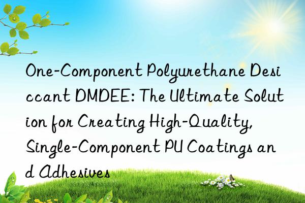 one-component polyurethane desiccant dmdee: the ultimate solution for creating high-quality, single-component pu coatings and adhesives