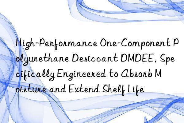 high-performance one-component polyurethane desiccant dmdee, specifically engineered to absorb moisture and extend shelf life