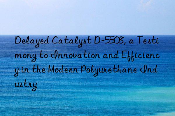 delayed catalyst d-5508, a testimony to innovation and efficiency in the modern polyurethane industry