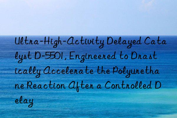 Ultra-High-Activity Delayed Catalyst D-5501, Engineered to Drastically Accelerate the Polyurethane Reaction After a Controlled Delay