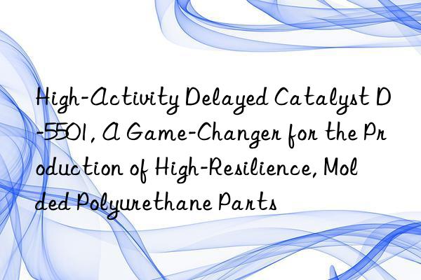 High-Activity Delayed Catalyst D-5501, A Game-Changer for the Production of High-Resilience, Molded Polyurethane Parts