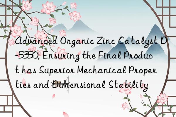 advanced organic zinc catalyst d-5350, ensuring the final product has superior mechanical properties and dimensional stability