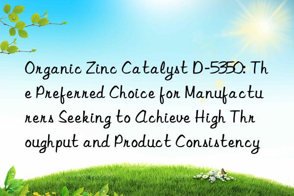 Organic Zinc Catalyst D-5350: The Preferred Choice for Manufacturers Seeking to Achieve High Throughput and Product Consistency