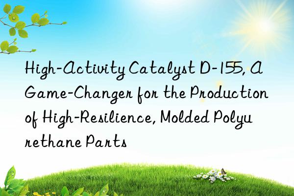 high-activity catalyst d-155, a game-changer for the production of high-resilience, molded polyurethane parts
