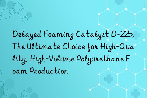 delayed foaming catalyst d-225, the ultimate choice for high-quality, high-volume polyurethane foam production