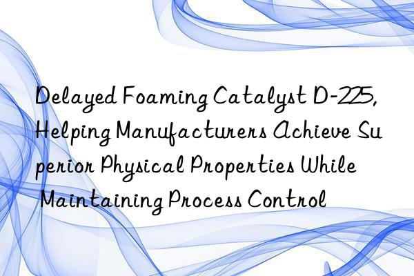 Delayed Foaming Catalyst D-225, Helping Manufacturers Achieve Superior Physical Properties While Maintaining Process Control