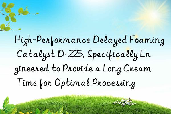High-Performance Delayed Foaming Catalyst D-225, Specifically Engineered to Provide a Long Cream Time for Optimal Processing