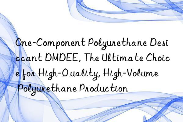 one-component polyurethane desiccant dmdee, the ultimate choice for high-quality, high-volume polyurethane production