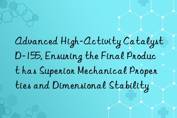 advanced high-activity catalyst d-155, ensuring the final product has superior mechanical properties and dimensional stability